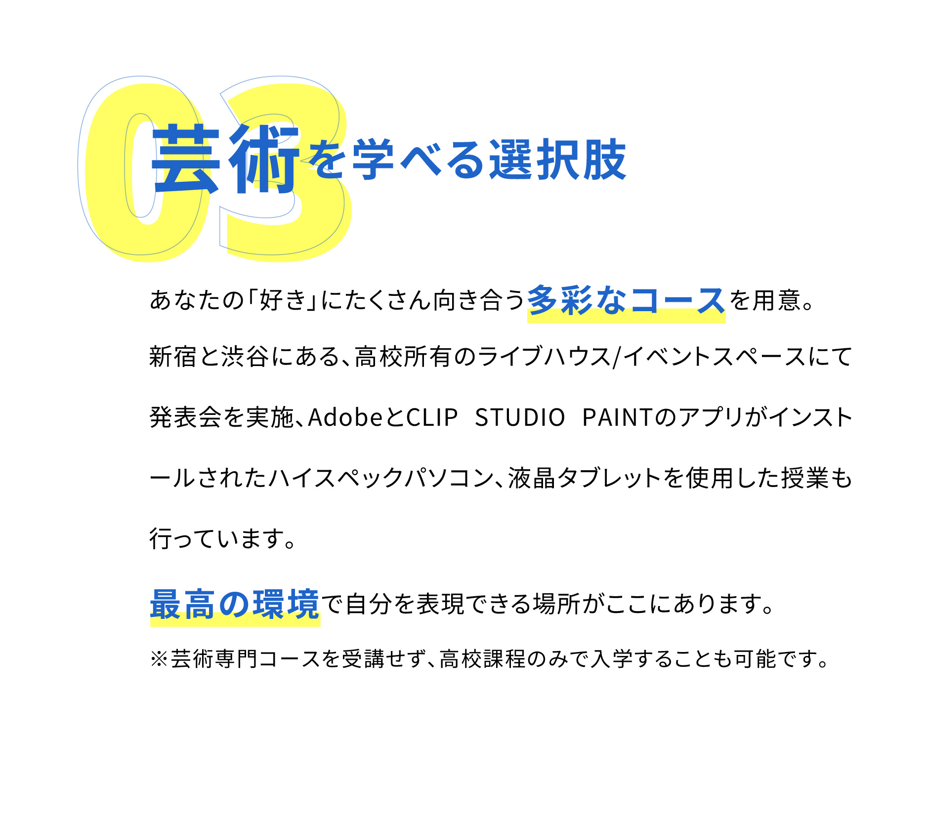 「美術学科」、「音楽学科」、「文藝学科」と多彩なコースを用意。新宿エリア最大級のリハーサル・レコーディングスタジオと提携し、液晶タブレットを使用してデジタルマンガを書くなど芸術を学ぶ上で最高の環境がここにあります。※芸術専門コースを受講せず、高校課程のみで入学することも可能です。