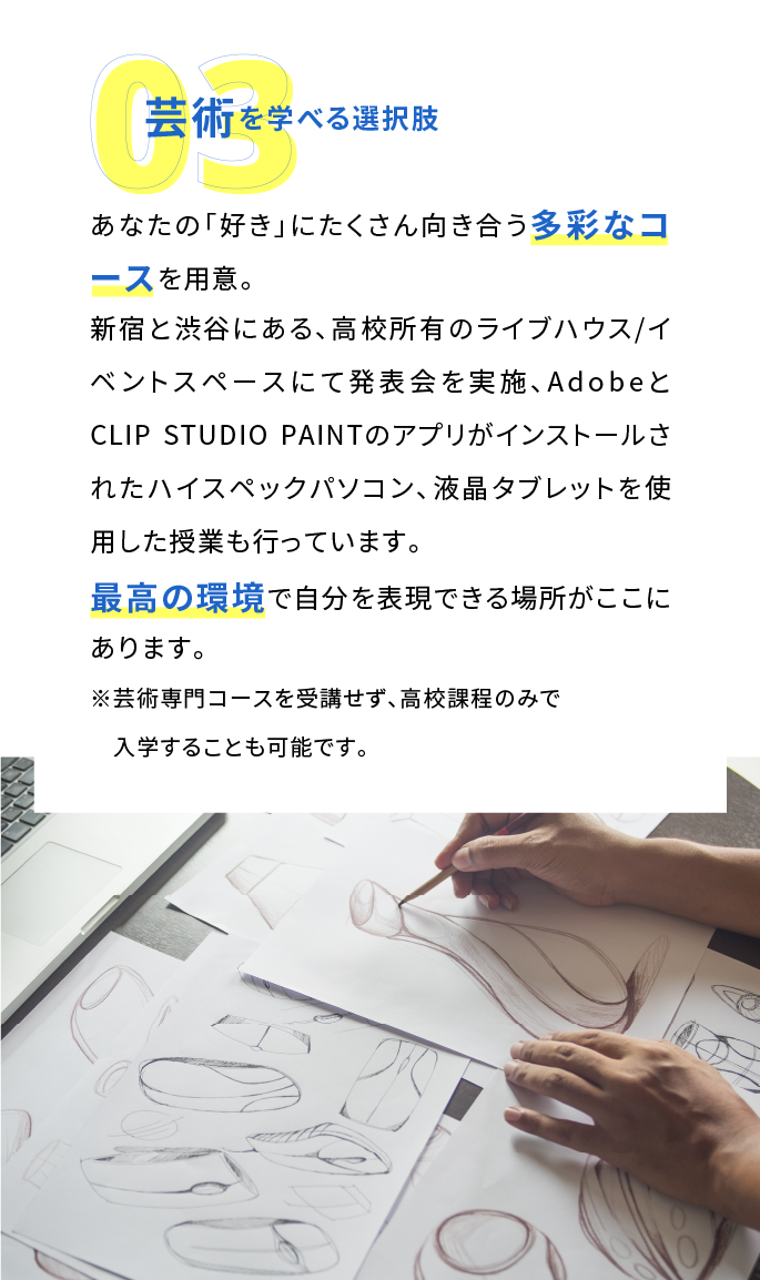 芸術を学べる選択肢:「美術学科」、「音楽学科」、「文藝学科」と多彩なコースを用意。新宿エリア最大級のリハーサル・レコーディングスタジオと提携し、液晶タブレットを使用してデジタルマンガを書くなど芸術を学ぶ上で最高の環境がここにあります。※芸術専門コースを受講せず、高校課程のみで入学することも可能です。